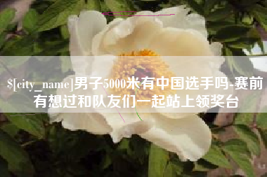 海宁男子5000米有中国选手吗-赛前有想过和队友们一起站上领奖台