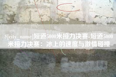 海宁短道5000米接力决赛-短道5000米接力决赛：冰上的速度与激情碰撞