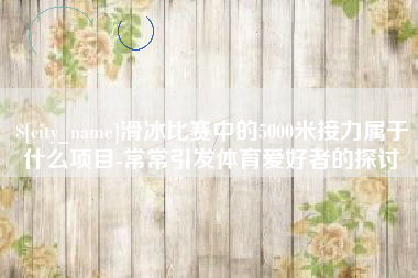 海宁滑冰比赛中的5000米接力属于什么项目-常常引发体育爱好者的探讨