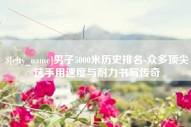 海宁男子5000米历史排名-众多顶尖选手用速度与耐力书写传奇